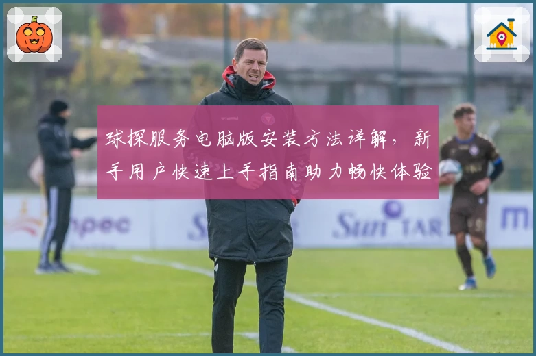 球探服务电脑版安装方法详解,新手用户快速上手指南助力畅快体验