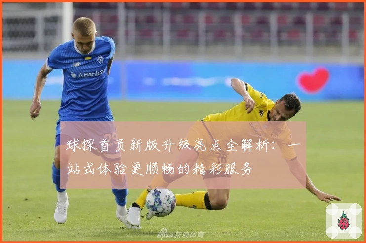 球探首页新版升级亮点全解析:一站式体验更顺畅的精彩服务
