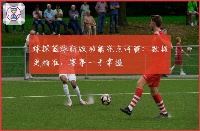球探篮球新版功能亮点详解：数据更精准，赛事一手掌握