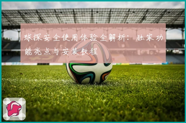 球探安全使用体验全解析：独家功能亮点与安装教程