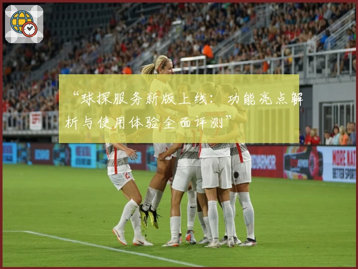 “球探服务新版上线：功能亮点解析与使用体验全面评测”