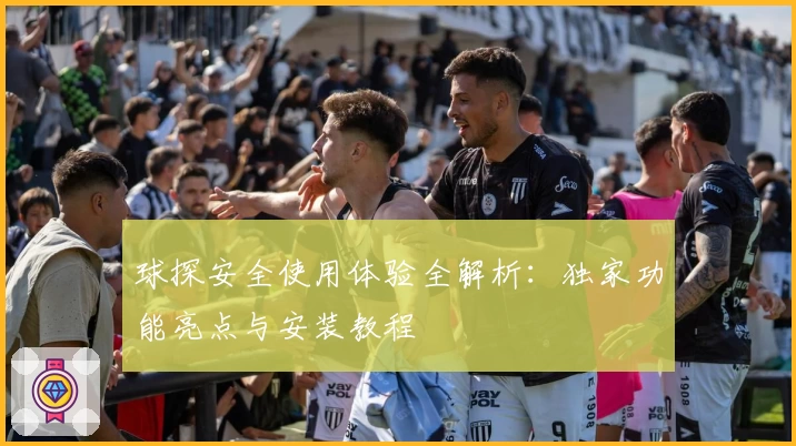 球探安全使用体验全解析：独家功能亮点与安装教程