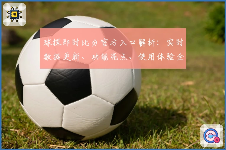 球探即时比分官方入口解析：实时数据更新、功能亮点、使用体验全揭秘
