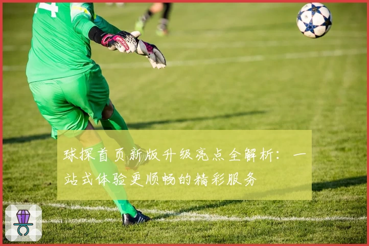 球探首页新版升级亮点全解析：一站式体验更顺畅的精彩服务