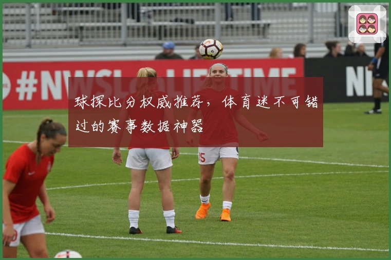 球探比分权威推荐，体育迷不可错过的赛事数据神器