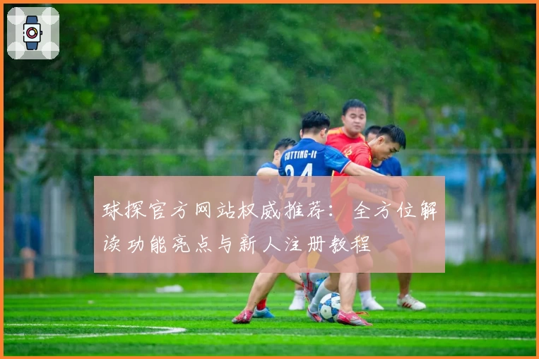球探官方网站权威推荐:全方位解读功能亮点与新人注册教程