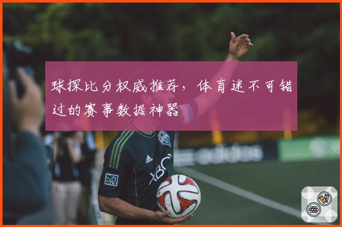 球探比分权威推荐,体育迷不可错过的赛事数据神器