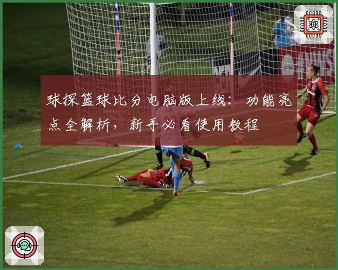 球探篮球比分电脑版上线：功能亮点全解析，新手必看使用教程