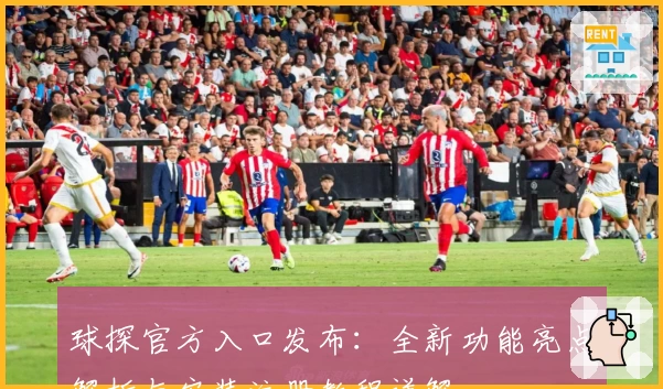 球探官方入口发布：全新功能亮点解析与安装注册教程详解