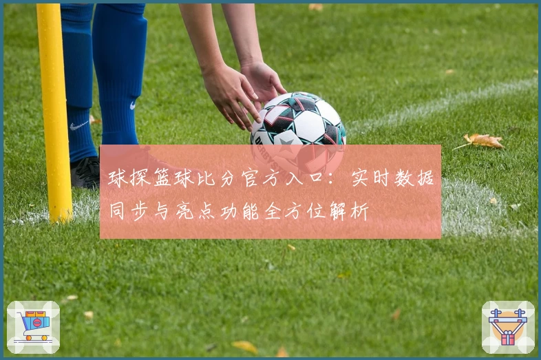 球探篮球比分官方入口:实时数据同步与亮点功能全方位解析