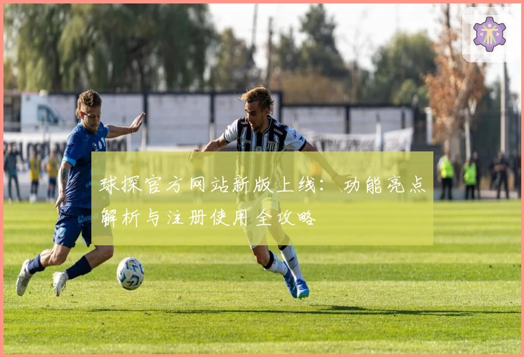球探官方网站新版上线：功能亮点解析与注册使用全攻略