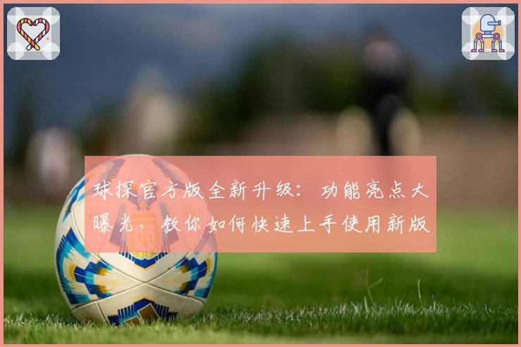 球探官方版全新升级：功能亮点大曝光，教你如何快速上手使用新版本