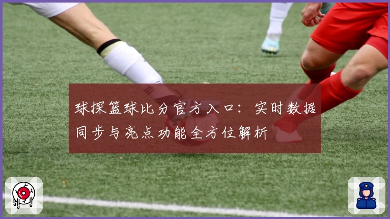 球探篮球比分官方入口：实时数据同步与亮点功能全方位解析