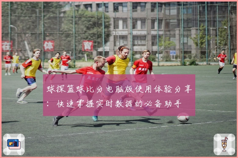 球探篮球比分电脑版使用体验分享：快速掌握实时数据的必备助手