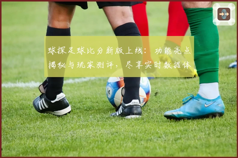 球探足球比分新版上线：功能亮点揭秘与玩家测评，尽享实时数据体验