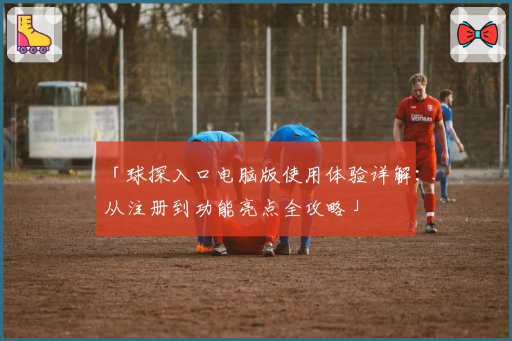 「球探入口电脑版使用体验详解:从注册到功能亮点全攻略」